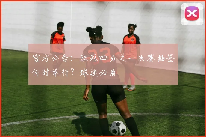 官方公告：欧冠四分之一决赛抽签何时举行？球迷必看