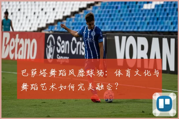 巴萨塔舞蹈风靡球场：体育文化与舞蹈艺术如何完美融合？