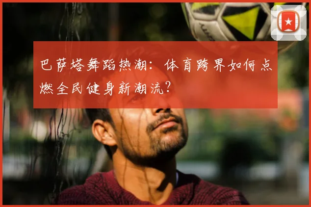 巴萨塔舞蹈热潮：体育跨界如何点燃全民健身新潮流？