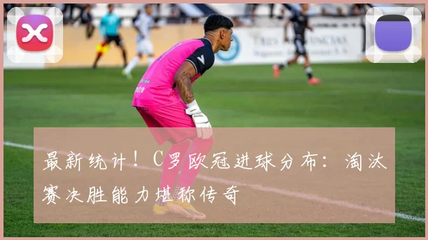最新统计！C罗欧冠进球分布：淘汰赛决胜能力堪称传奇