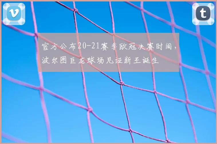 官方公布20-21赛季欧冠决赛时间，波尔图巨龙球场见证新王诞生