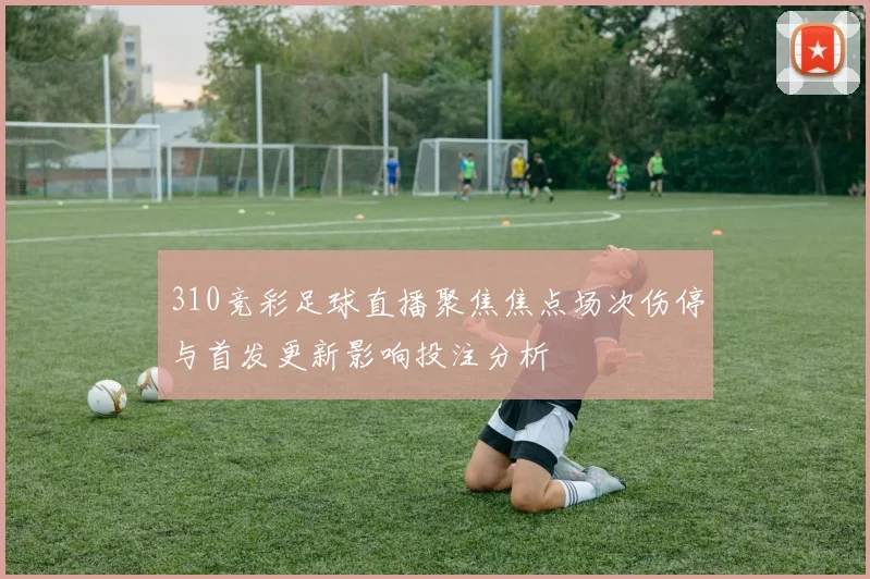 310竞彩足球直播聚焦焦点场次伤停与首发更新影响投注分析