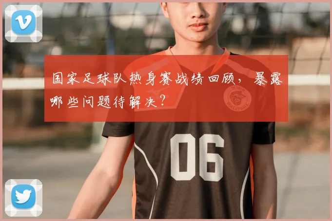 国家足球队热身赛战绩回顾，暴露哪些问题待解决？