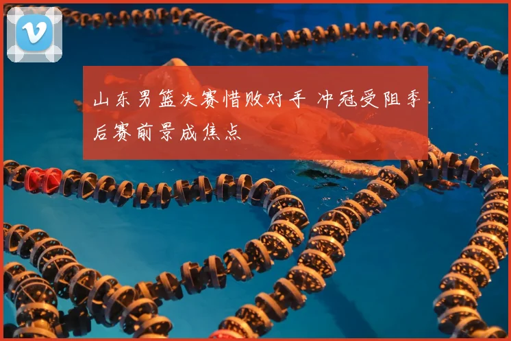 山东男篮决赛惜败对手 冲冠受阻季后赛前景成焦点