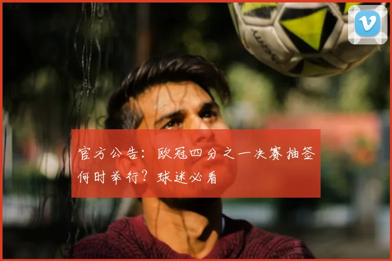 官方公告：欧冠四分之一决赛抽签何时举行？球迷必看