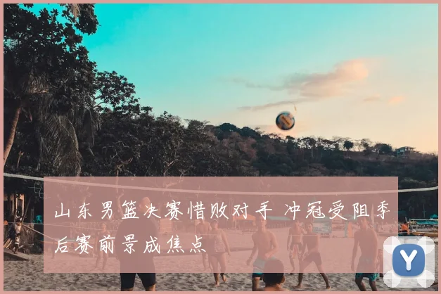 山东男篮决赛惜败对手 冲冠受阻季后赛前景成焦点