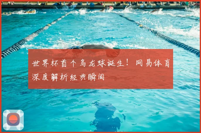 世界杯首个乌龙球诞生！网易体育深度解析经典瞬间