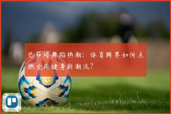 巴萨塔舞蹈热潮：体育跨界如何点燃全民健身新潮流？