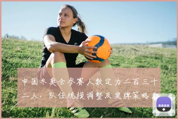 中国冬奥会参赛人数定为二百三十二人，队伍规模调整及奖牌策略看点