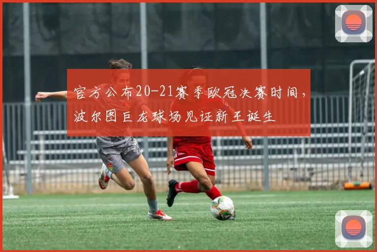 官方公布20-21赛季欧冠决赛时间，波尔图巨龙球场见证新王诞生