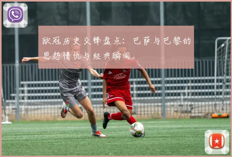 欧冠历史交锋盘点：巴萨与巴黎的恩怨情仇与经典瞬间。