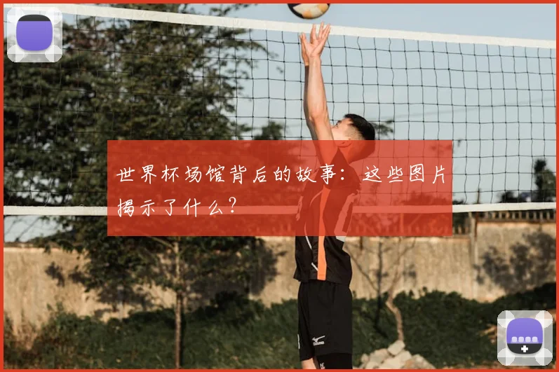 世界杯场馆背后的故事:这些图片揭示了什么?