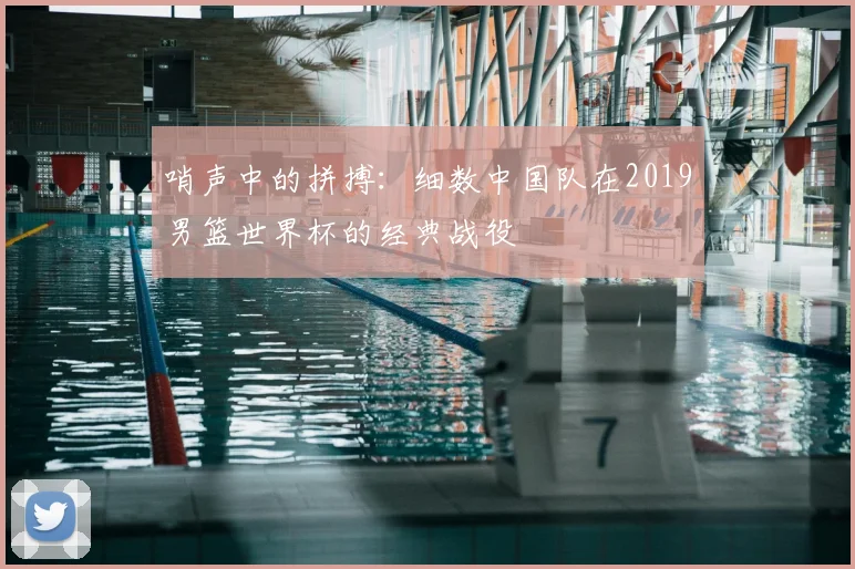 哨声中的拼搏：细数中国队在2019男篮世界杯的经典战役