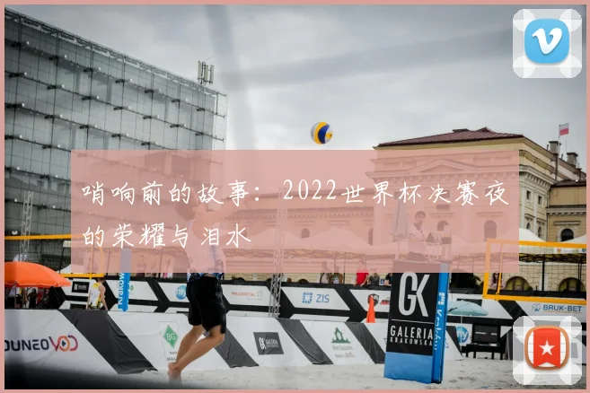 哨响前的故事：2022世界杯决赛夜的荣耀与泪水