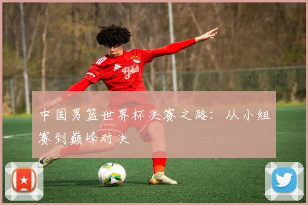 中国男篮世界杯决赛之路：从小组赛到巅峰对决
