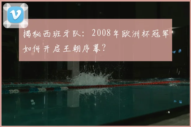 揭秘西班牙队：2008年欧洲杯冠军如何开启王朝序幕？