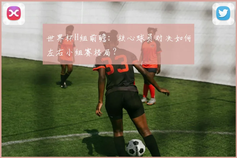 世界杯H组前瞻：核心球员对决如何左右小组赛格局？