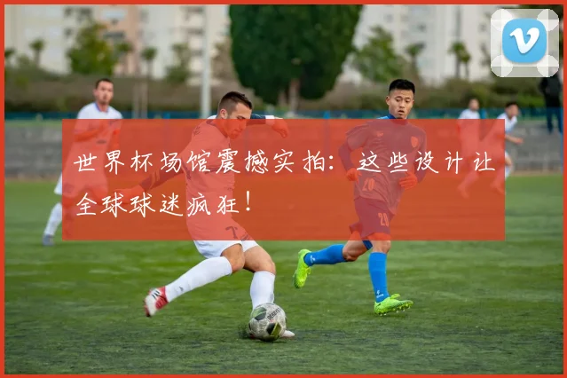 世界杯场馆震撼实拍:这些设计让全球球迷疯狂!